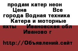 продам катер неон  › Цена ­ 550 000 - Все города Водная техника » Катера и моторные яхты   . Ивановская обл.,Иваново г.